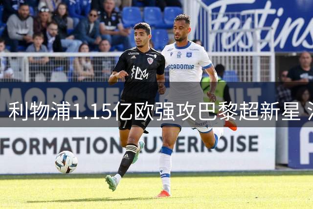 利物浦1.15亿欧强攻巴黎超新星 法甲霸主咬定1.5亿不松口