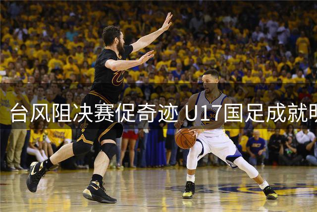 台风阻决赛促奇迹 U17国足成就明日之星双冠王