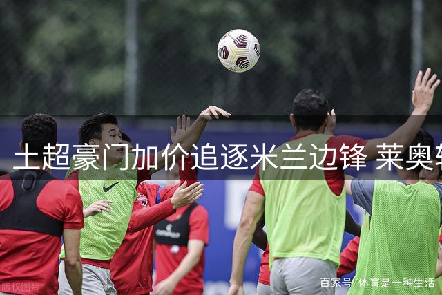 土超豪门加价追逐米兰边锋 莱奥转会费或达5000万欧元
