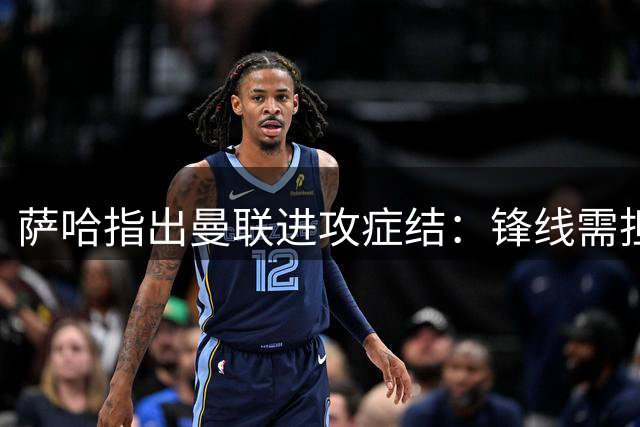 萨哈指出曼联进攻症结：锋线需担责 B费独木难支