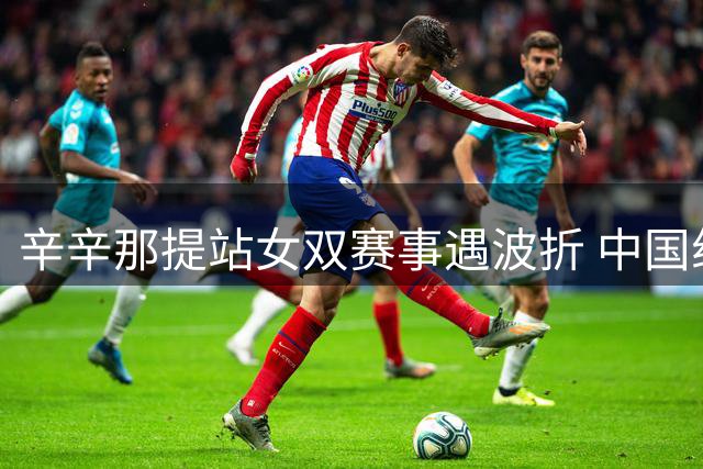 辛辛那提站女双赛事遇波折 中国组合力克干扰顺利晋级